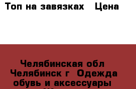 Топ на завязках › Цена ­ 50 - Челябинская обл., Челябинск г. Одежда, обувь и аксессуары » Женская одежда и обувь   . Челябинская обл.,Челябинск г.